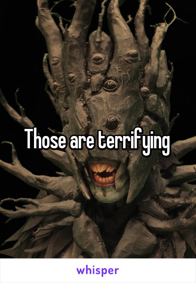 Those are terrifying 