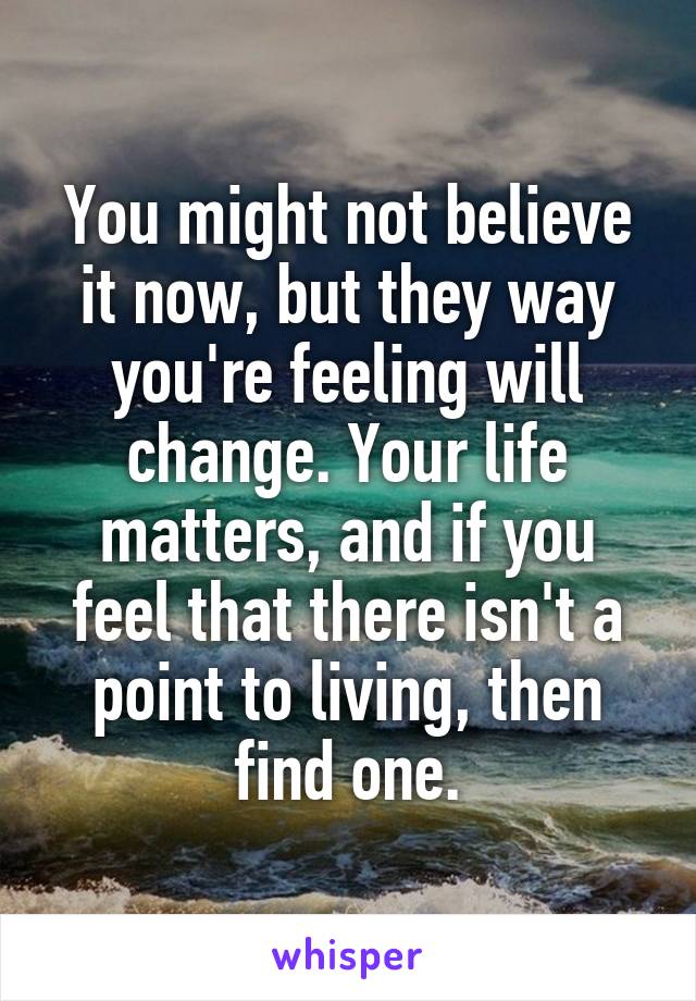 You might not believe it now, but they way you're feeling will change. Your life matters, and if you feel that there isn't a point to living, then find one.