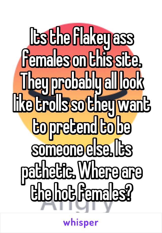 Its the flakey ass females on this site. They probably all look like trolls so they want to pretend to be someone else. Its pathetic. Where are the hot females?