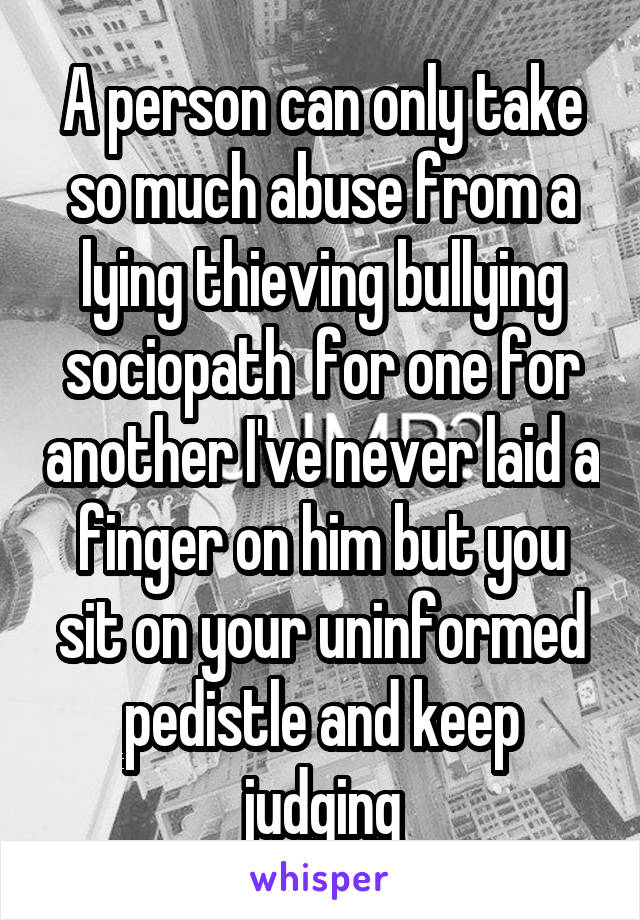 A person can only take so much abuse from a lying thieving bullying sociopath  for one for another I've never laid a finger on him but you sit on your uninformed pedistle and keep judging