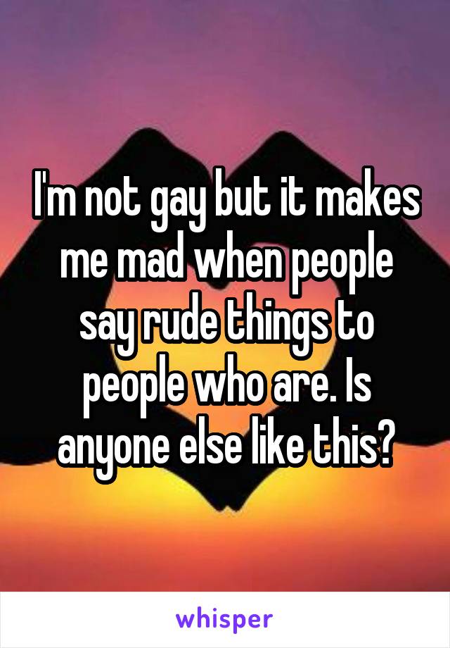 I'm not gay but it makes me mad when people say rude things to people who are. Is anyone else like this?