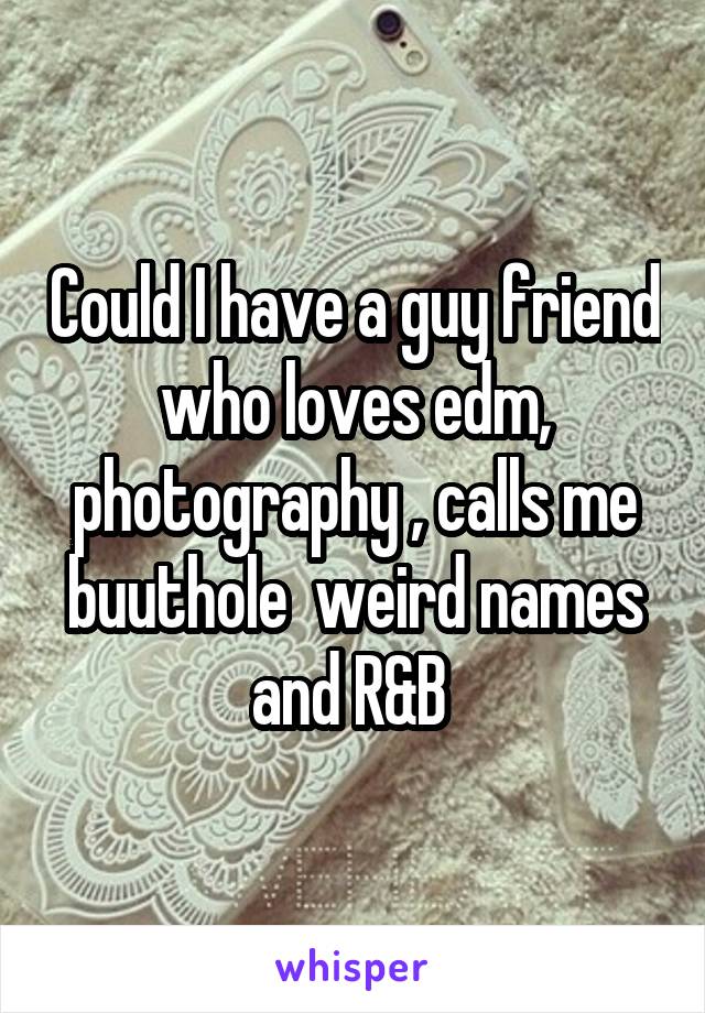Could I have a guy friend who loves edm, photography , calls me buuthole  weird names and R&B 