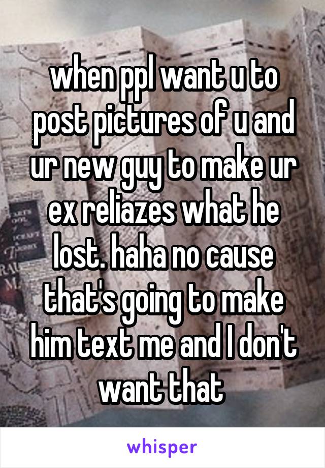 when ppl want u to post pictures of u and ur new guy to make ur ex reliazes what he lost. haha no cause that's going to make him text me and I don't want that 