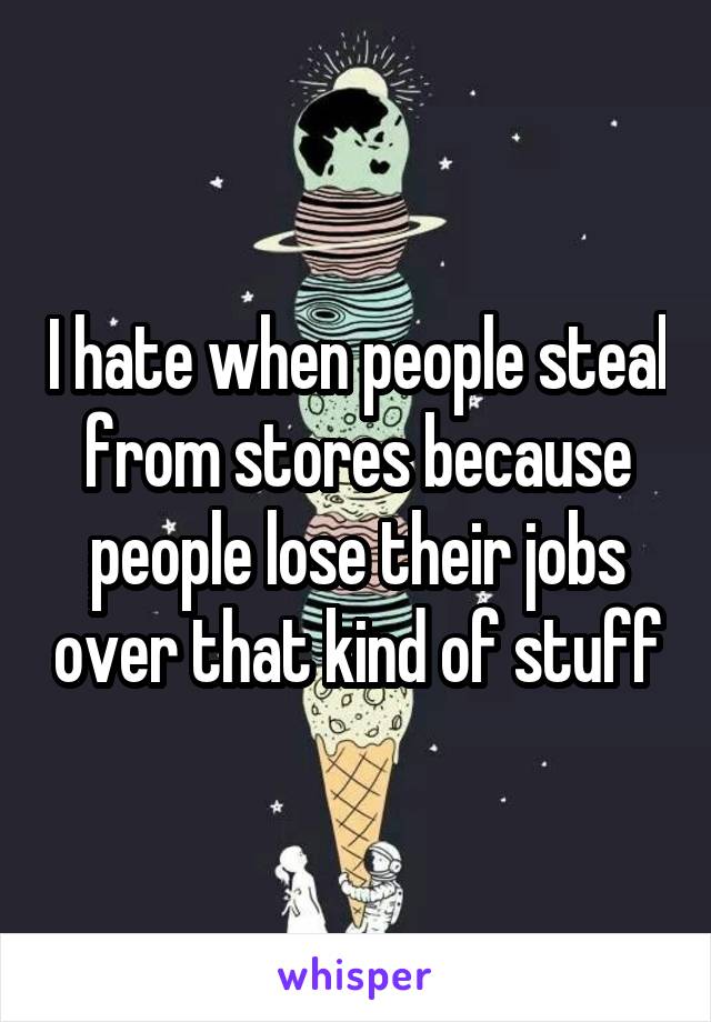 I hate when people steal from stores because people lose their jobs over that kind of stuff