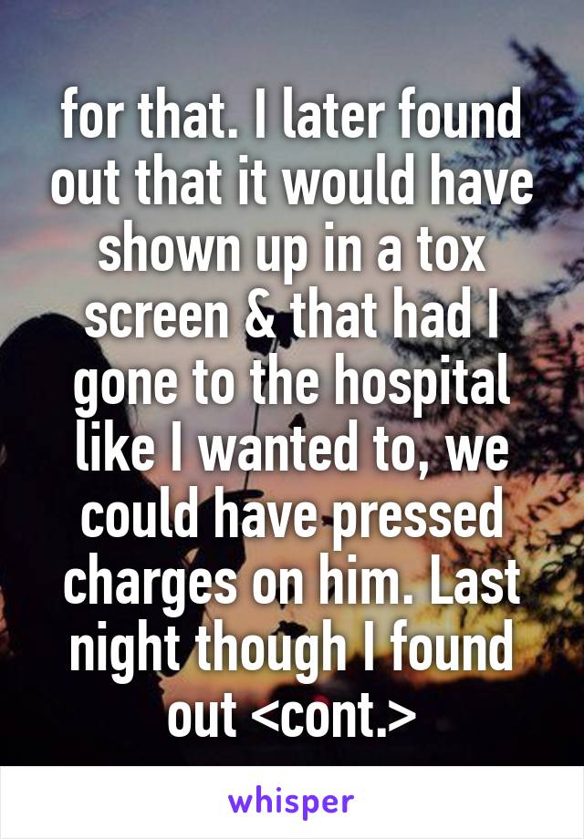 for that. I later found out that it would have shown up in a tox screen & that had I gone to the hospital like I wanted to, we could have pressed charges on him. Last night though I found out <cont.>
