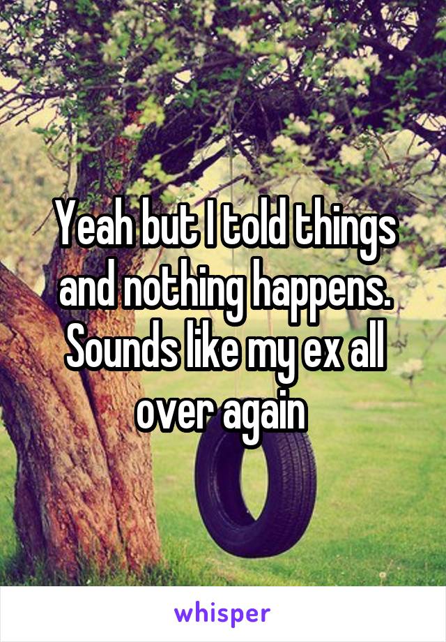Yeah but I told things and nothing happens. Sounds like my ex all over again 