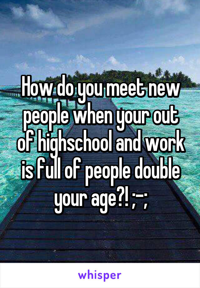 How do you meet new people when your out of highschool and work is full of people double your age?! ;-;