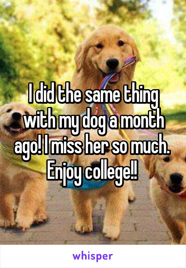 I did the same thing with my dog a month ago! I miss her so much. 
Enjoy college!! 