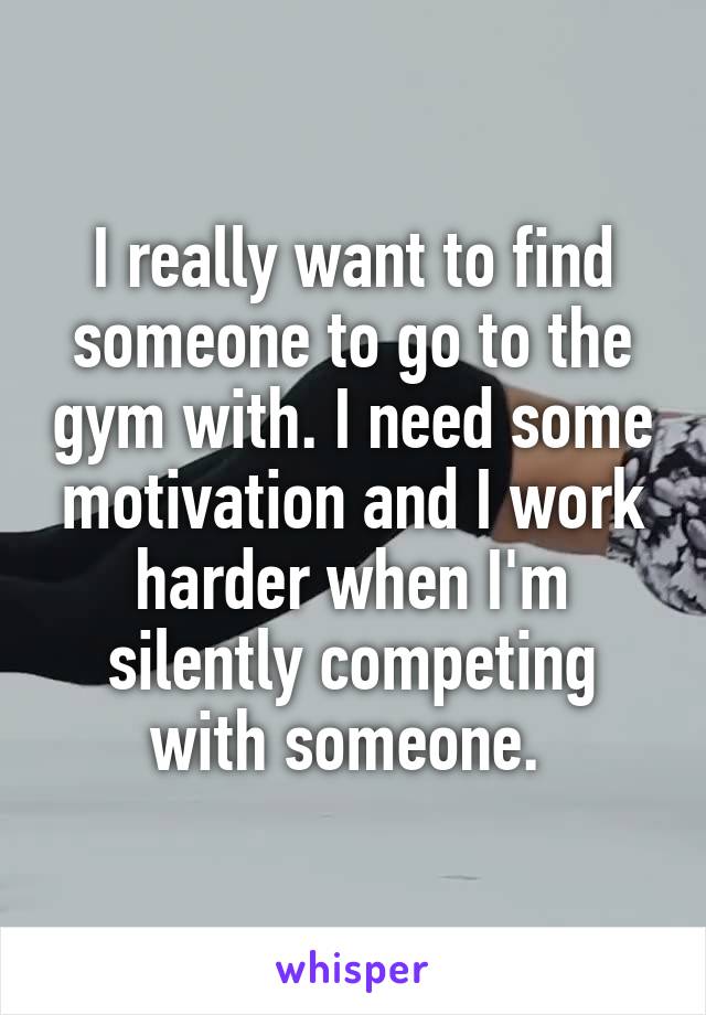 I really want to find someone to go to the gym with. I need some motivation and I work harder when I'm silently competing with someone. 