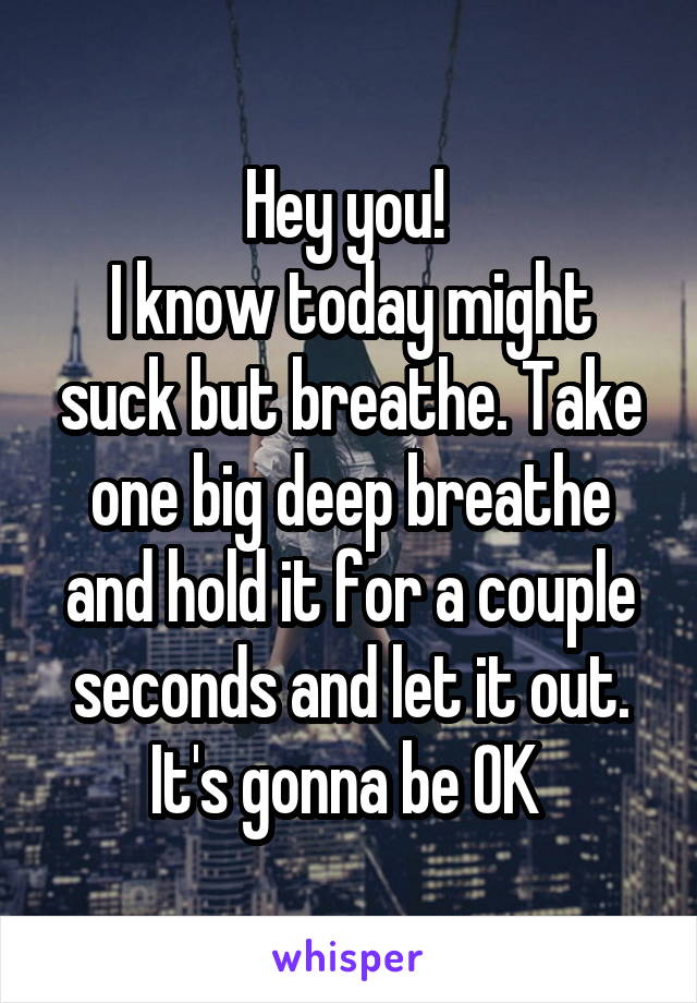 Hey you! 
I know today might suck but breathe. Take one big deep breathe and hold it for a couple seconds and let it out. It's gonna be OK 
