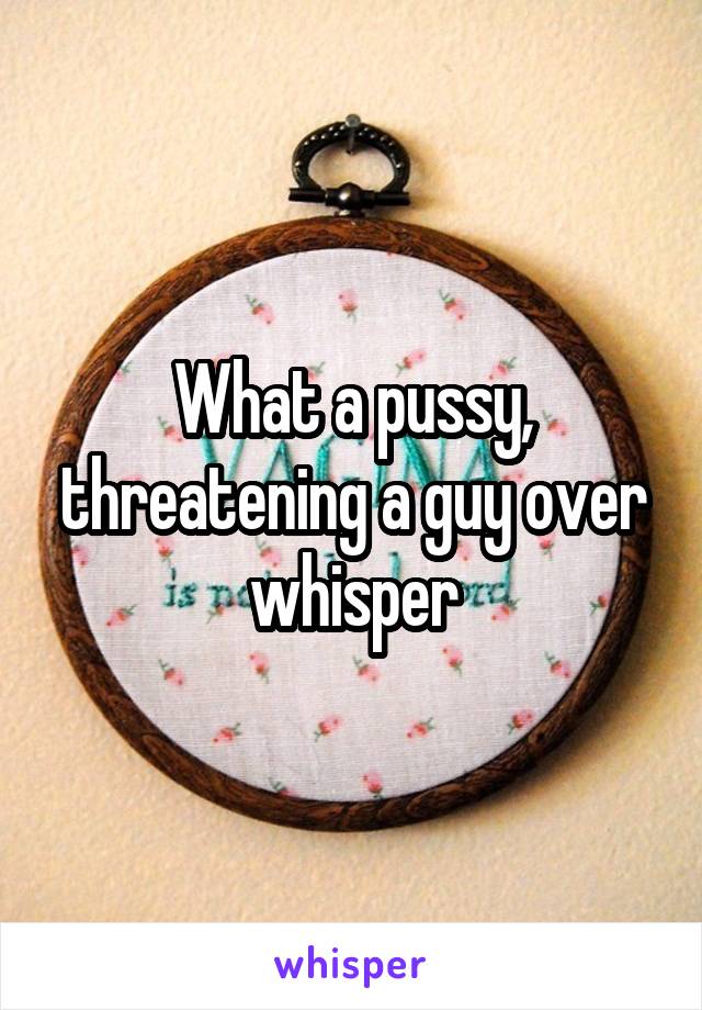 What a pussy, threatening a guy over whisper
