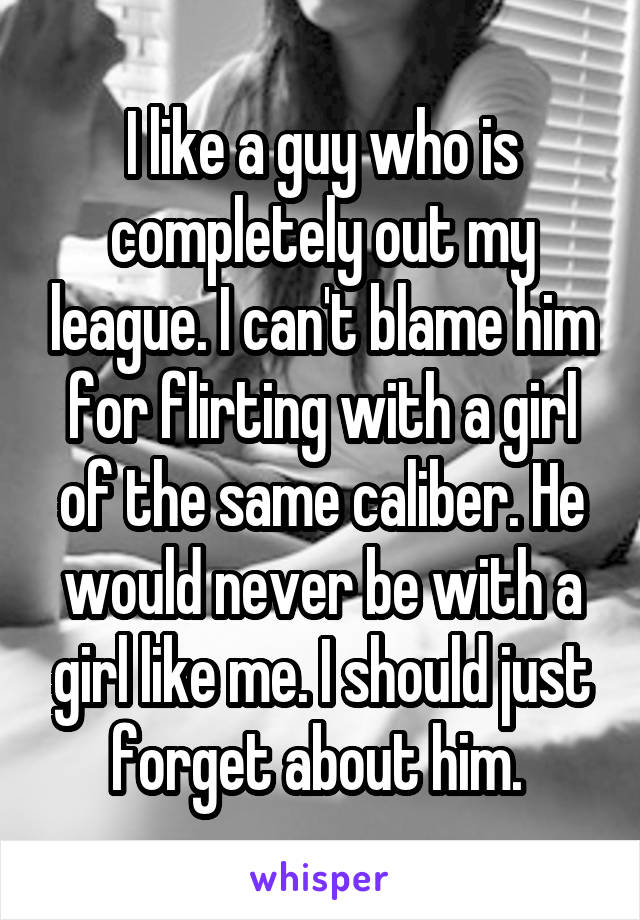 I like a guy who is completely out my league. I can't blame him for flirting with a girl of the same caliber. He would never be with a girl like me. I should just forget about him. 