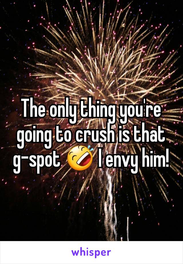 The only thing you're going to crush is that g-spot 🤣 I envy him!