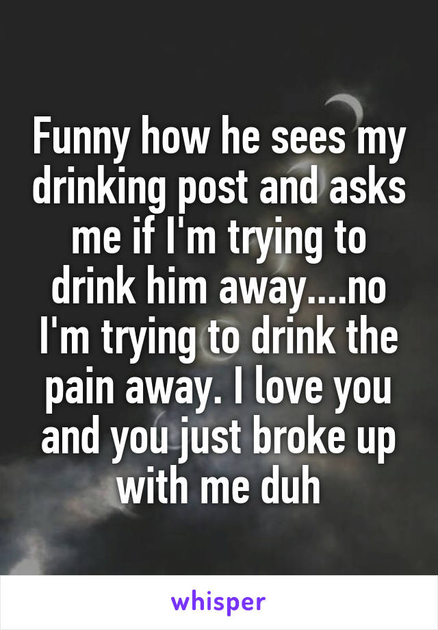 Funny how he sees my drinking post and asks me if I'm trying to drink him away....no I'm trying to drink the pain away. I love you and you just broke up with me duh