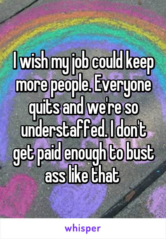 I wish my job could keep more people. Everyone quits and we're so understaffed. I don't get paid enough to bust ass like that 
