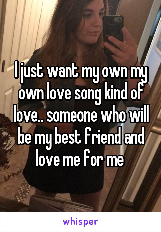 I just want my own my own love song kind of love.. someone who will be my best friend and love me for me 