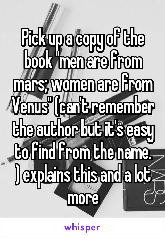 Pick up a copy of the book "men are from mars; women are from Venus" (can't remember the author but it's easy to find from the name. ) explains this and a lot more
