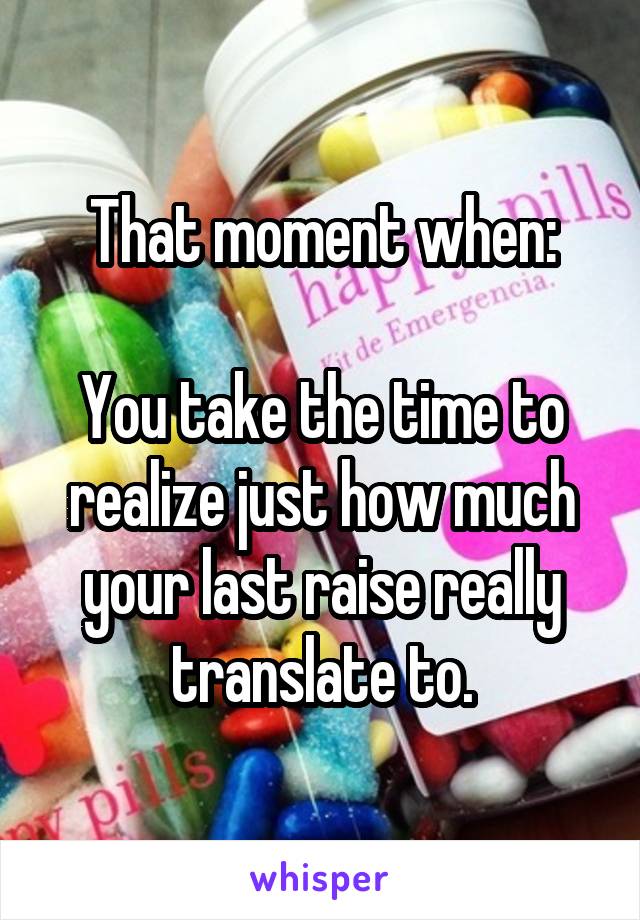 That moment when:

You take the time to realize just how much your last raise really translate to.