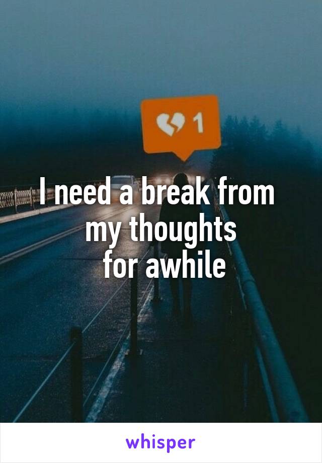 I need a break from 
my thoughts
 for awhile