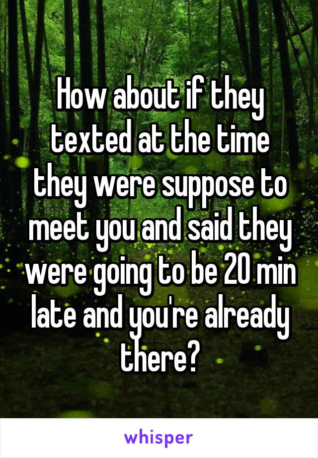 How about if they texted at the time they were suppose to meet you and said they were going to be 20 min late and you're already there?