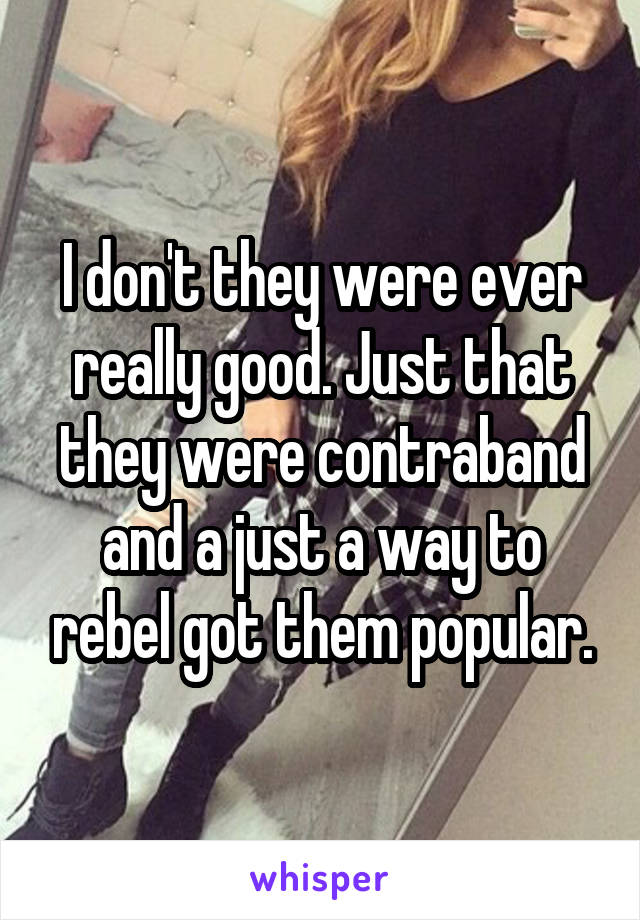 I don't they were ever really good. Just that they were contraband and a just a way to rebel got them popular.