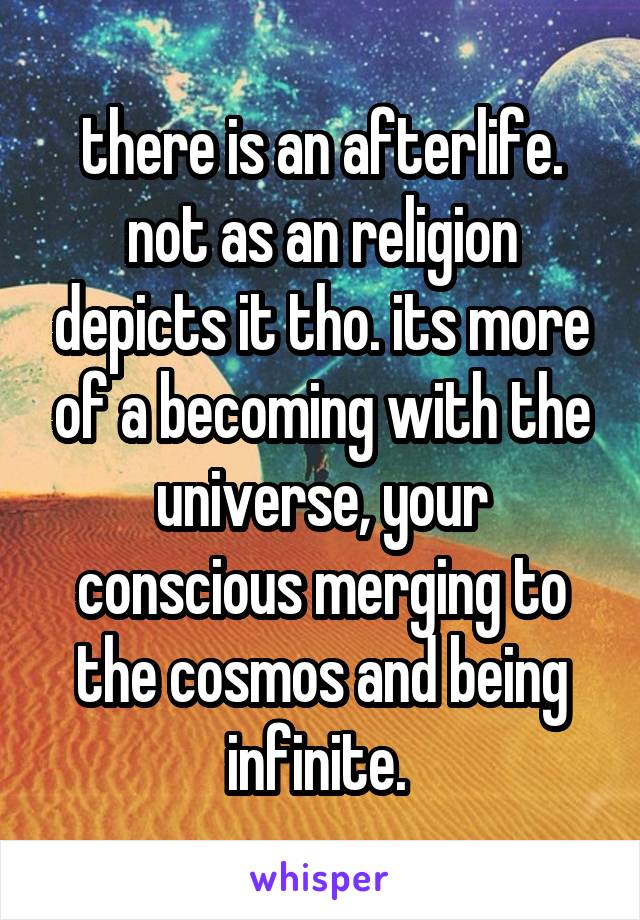 there is an afterlife. not as an religion depicts it tho. its more of a becoming with the universe, your conscious merging to the cosmos and being infinite. 