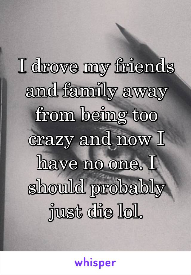 I drove my friends and family away from being too crazy and now I have no one. I should probably just die lol.