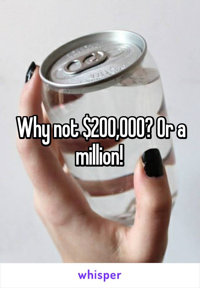 Why not $200,000? Or a million! 