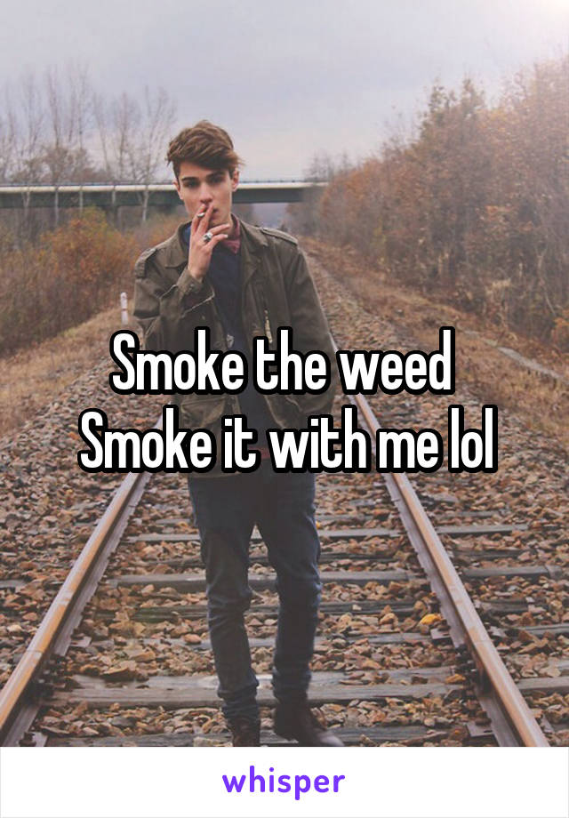 Smoke the weed 
Smoke it with me lol