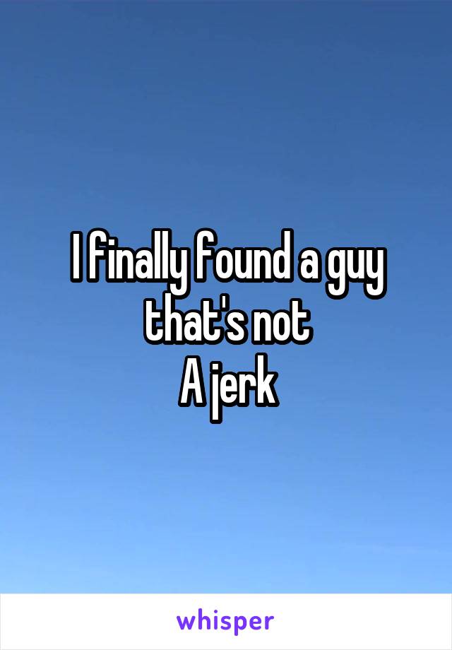I finally found a guy that's not
A jerk