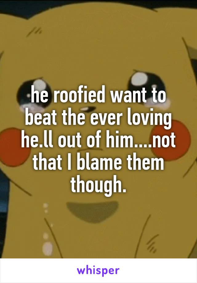 he roofied want to beat the ever loving he.ll out of him....not that I blame them though.