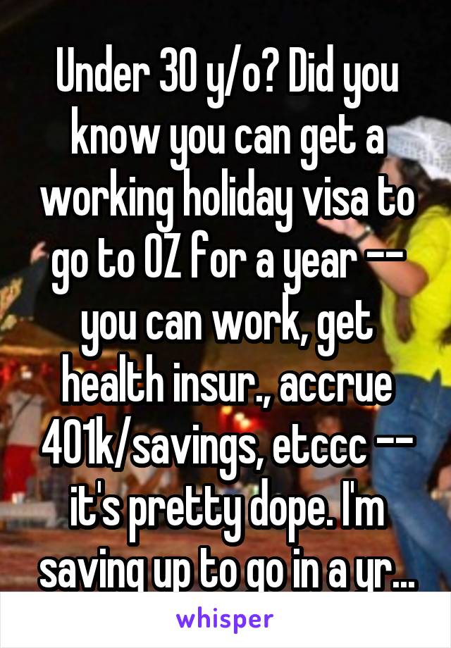 Under 30 y/o? Did you know you can get a working holiday visa to go to OZ for a year -- you can work, get health insur., accrue 401k/savings, etccc -- it's pretty dope. I'm saving up to go in a yr...