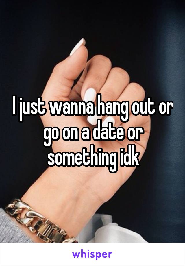 I just wanna hang out or go on a date or something idk