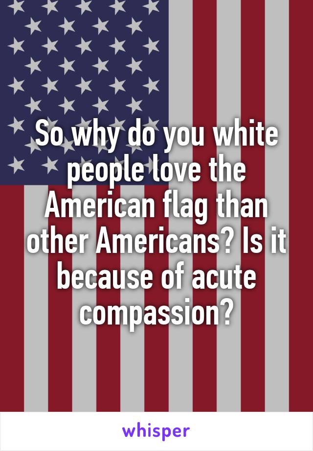 So why do you white people love the American flag than other Americans? Is it because of acute compassion?