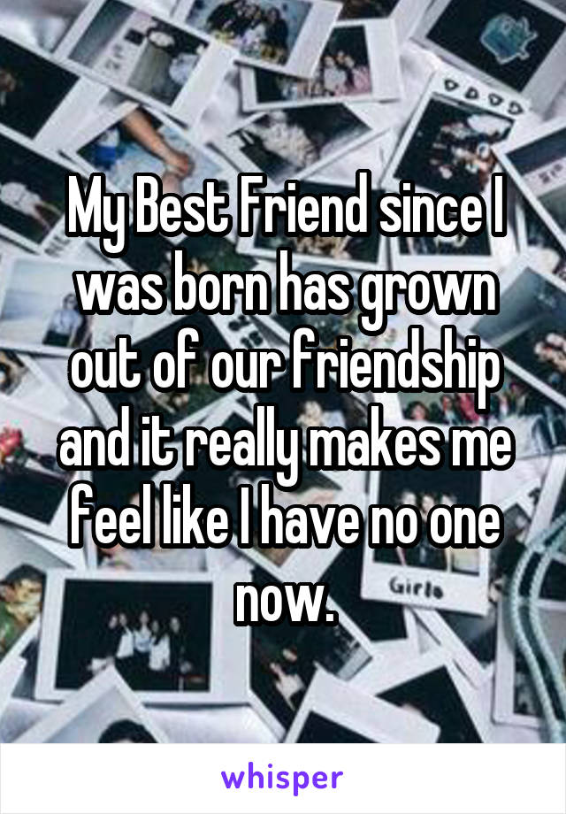 My Best Friend since I was born has grown out of our friendship and it really makes me feel like I have no one now.