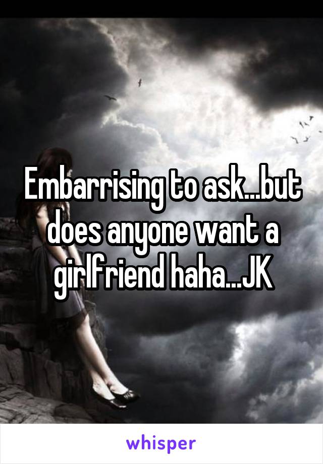 Embarrising to ask...but does anyone want a girlfriend haha...JK