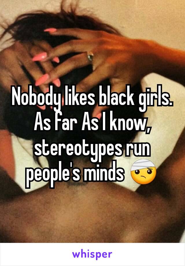 Nobody likes black girls. As far As I know, stereotypes run people's minds 🤕