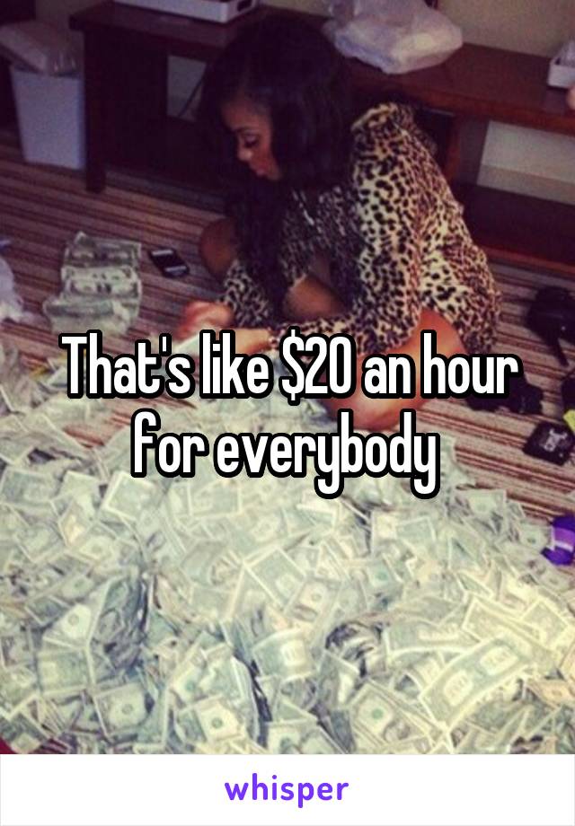 That's like $20 an hour for everybody 