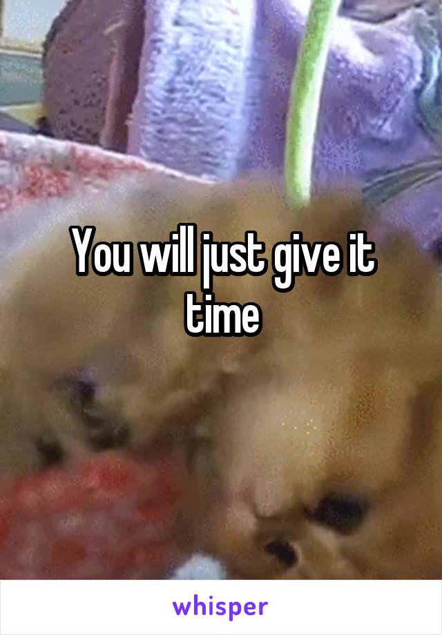 You will just give it time
