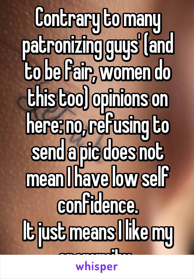Contrary to many patronizing guys' (and to be fair, women do this too) opinions on here: no, refusing to send a pic does not mean I have low self confidence.
It just means I like my anonymity. 