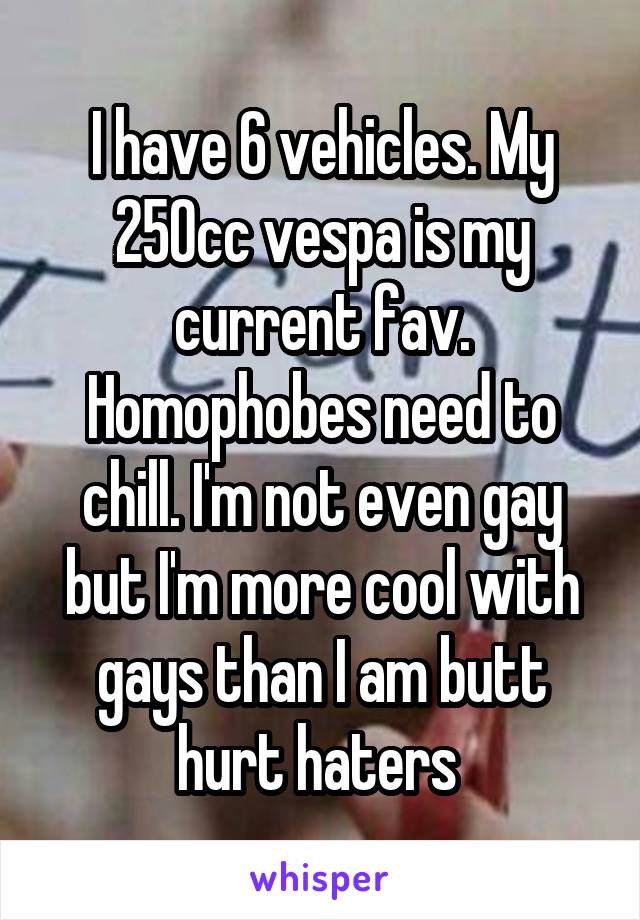 I have 6 vehicles. My 250cc vespa is my current fav. Homophobes need to chill. I'm not even gay but I'm more cool with gays than I am butt hurt haters 