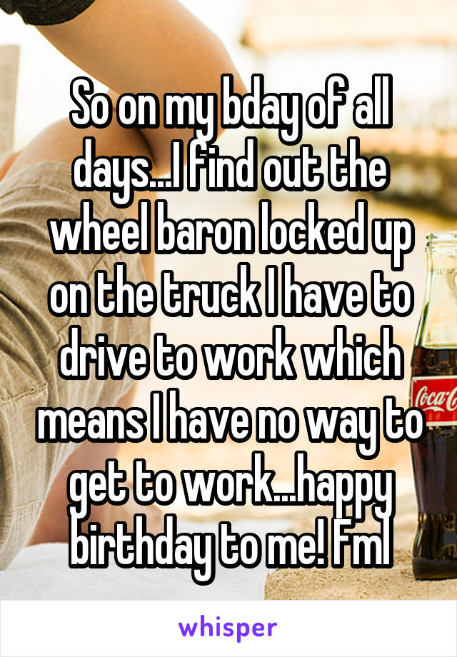 So on my bday of all days...I find out the wheel baron locked up on the truck I have to drive to work which means I have no way to get to work...happy birthday to me! Fml
