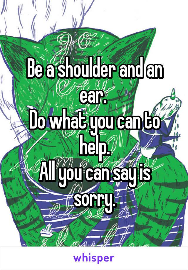 Be a shoulder and an ear. 
Do what you can to help.
All you can say is sorry.