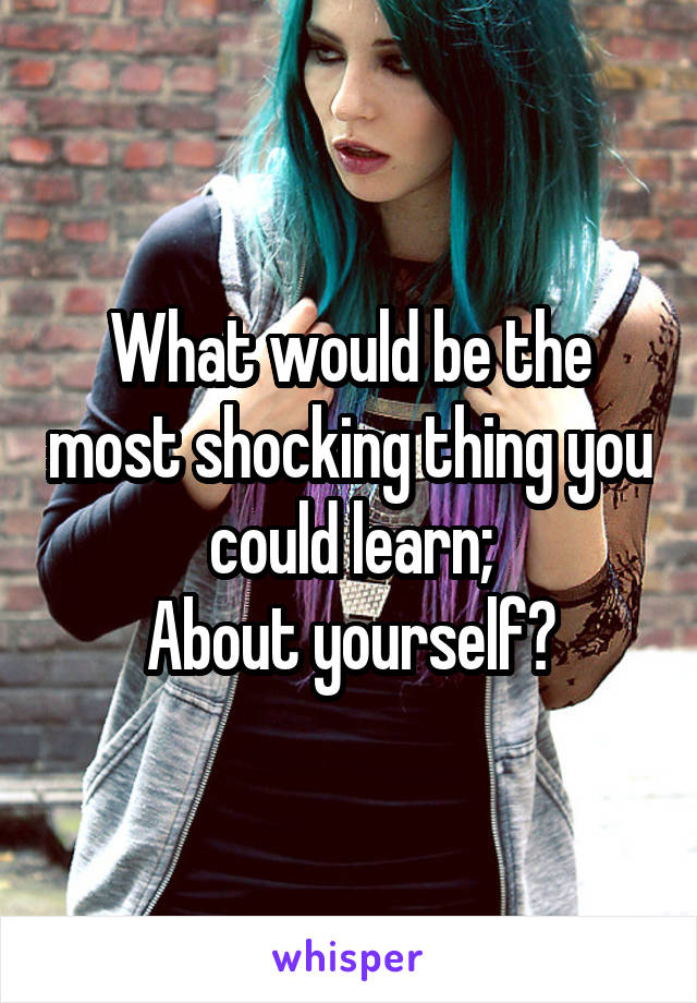 What would be the most shocking thing you could learn;
About yourself?