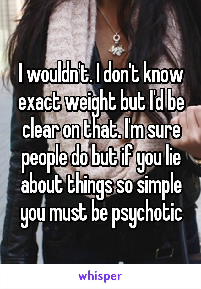 I wouldn't. I don't know exact weight but I'd be clear on that. I'm sure people do but if you lie about things so simple you must be psychotic
