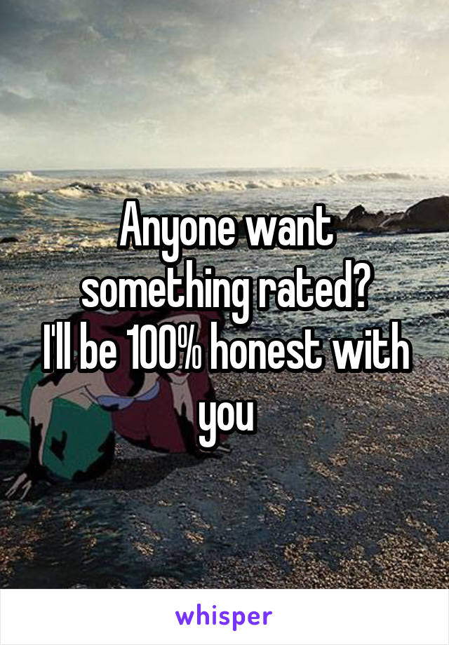 Anyone want something rated?
I'll be 100% honest with you