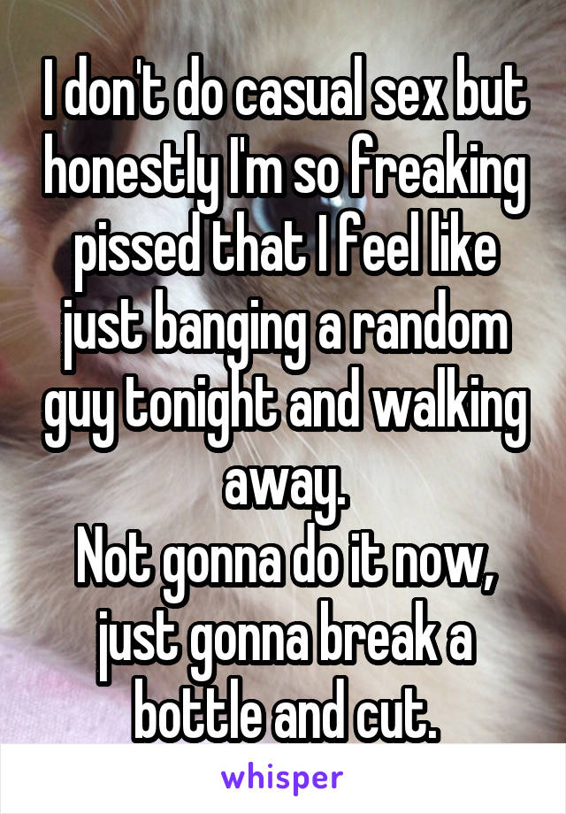 I don't do casual sex but honestly I'm so freaking pissed that I feel like just banging a random guy tonight and walking away.
Not gonna do it now, just gonna break a bottle and cut.