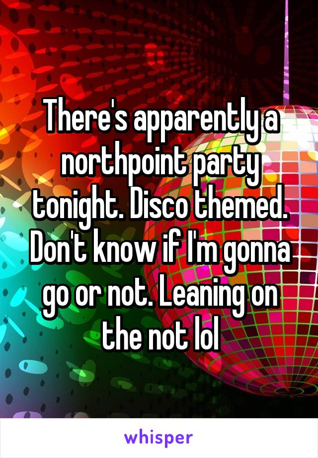 There's apparently a northpoint party tonight. Disco themed. Don't know if I'm gonna go or not. Leaning on the not lol
