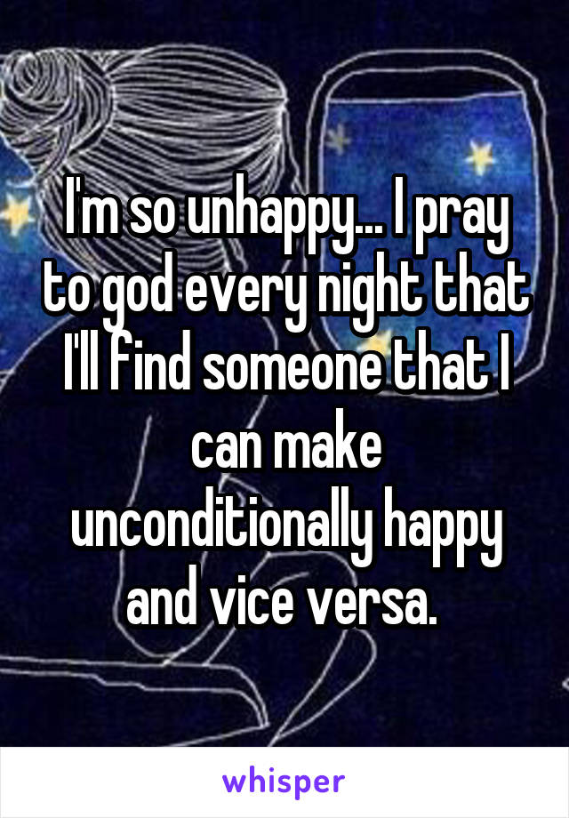 I'm so unhappy... I pray to god every night that I'll find someone that I can make unconditionally happy and vice versa. 