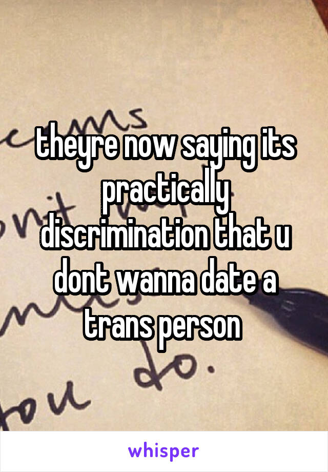 theyre now saying its practically discrimination that u dont wanna date a trans person 